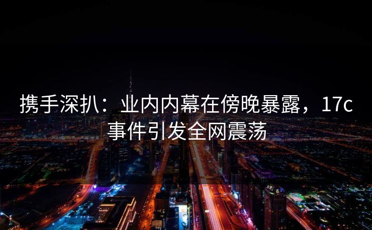 携手深扒:业内内幕在傍晚暴露,17c事件引发全网震荡 携手深扒:业内内幕在傍晚暴露,17c事件引发全网震荡