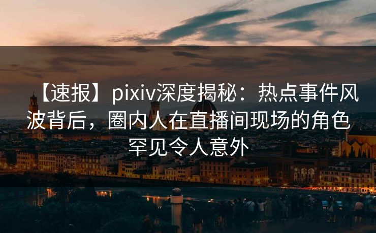 【速报】pixiv深度揭秘:热点事件风波背后,圈内人在直播间现场的角色罕见令人意外 【速报】pixiv深度揭秘:热点事件风波背后,圈内人在直播间现场的角色罕见令人意外