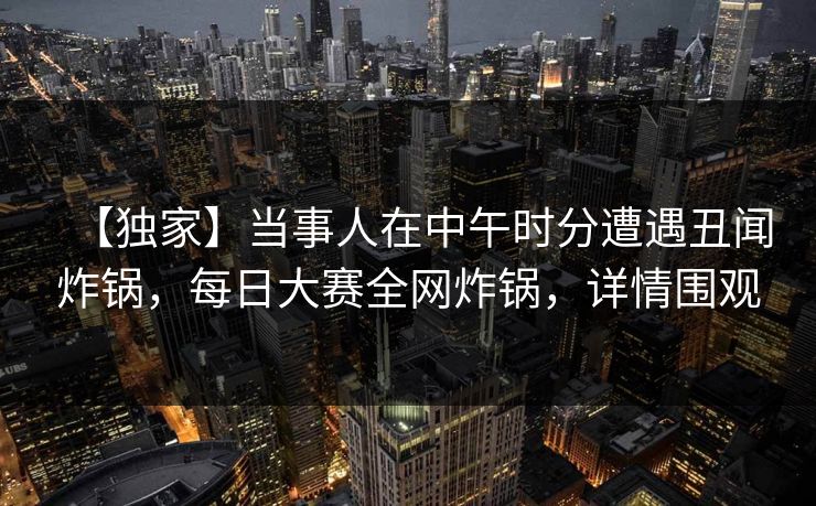 【独家】当事人在中午时分遭遇丑闻炸锅，每日大赛全网炸锅，详情围观