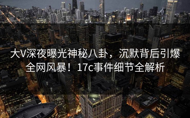 大V深夜曝光神秘八卦,沉默背后引爆全网风暴!17c事件细节全解析 大V深夜曝光神秘八卦,沉默背后引爆全网风暴!17c事件细节全解析