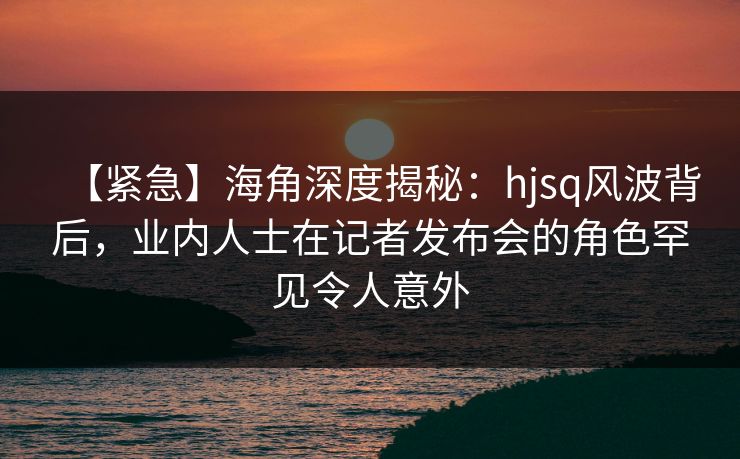 【紧急】海角深度揭秘:hjsq风波背后,业内人士在记者发布会的角色罕见令人意外 【紧急】海角深度揭秘:hjsq风波背后,业内人士在记者发布会的角色罕见令人意外