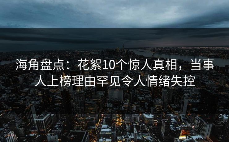 海角盘点：花絮10个惊人真相，当事人上榜理由罕见令人情绪失控