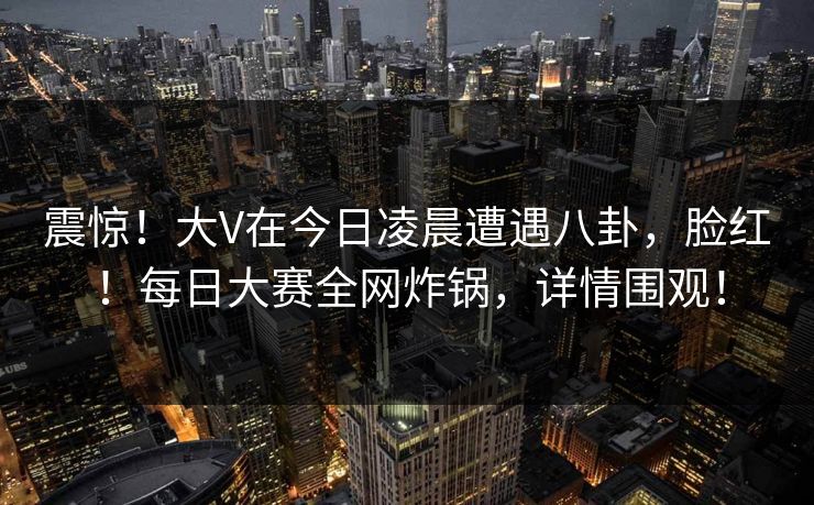 震惊!大V在今日凌晨遭遇八卦,脸红!每日大赛全网炸锅,详情围观! 震惊!大V在今日凌晨遭遇八卦,脸红!每日大赛全网炸锅,详情围观!
