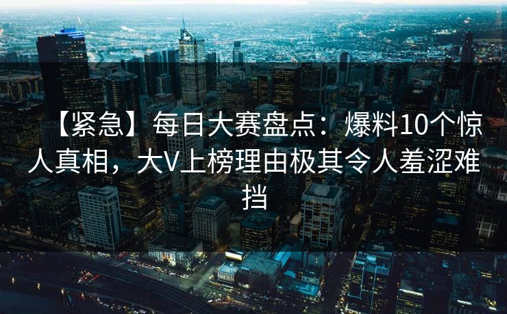【紧急】每日大赛盘点：爆料10个惊人真相，大V上榜理由极其令人羞涩难挡