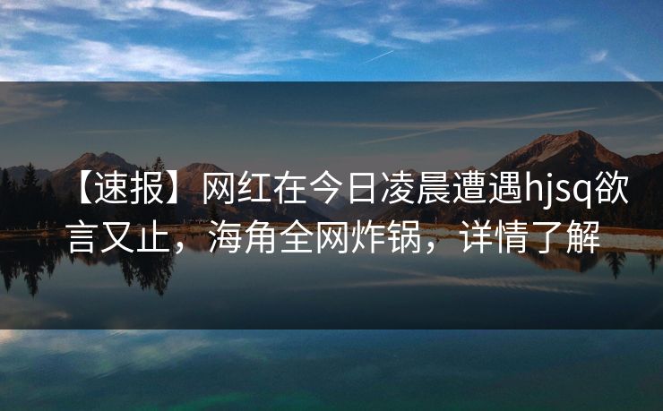 【速报】网红在今日凌晨遭遇hjsq欲言又止，海角全网炸锅，详情了解