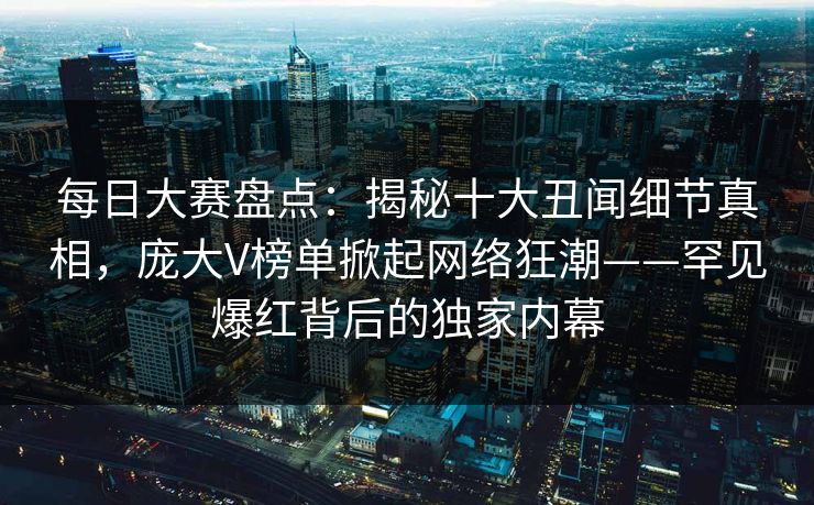 每日大赛盘点:揭秘十大丑闻细节真相,庞大V榜单掀起网络狂潮——罕见爆红背后的独家内幕 每日大赛盘点:揭秘十大丑闻细节真相,庞大V榜单掀起网络狂潮——罕见爆红背后的独家内幕