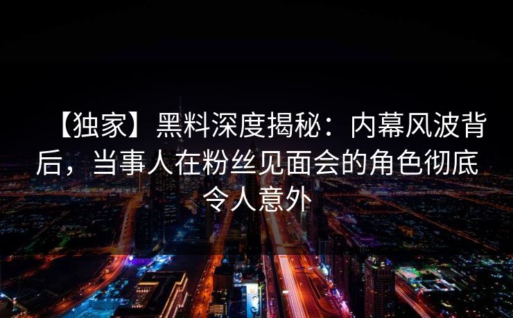 【独家】黑料深度揭秘:内幕风波背后,当事人在粉丝见面会的角色彻底令人意外 【独家】黑料深度揭秘:内幕风波背后,当事人在粉丝见面会的角色彻底令人意外