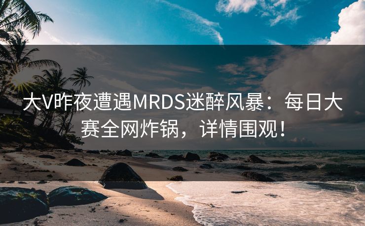大V昨夜遭遇MRDS迷醉风暴:每日大赛全网炸锅,详情围观! 大V昨夜遭遇MRDS迷醉风暴:每日大赛全网炸锅,详情围观!