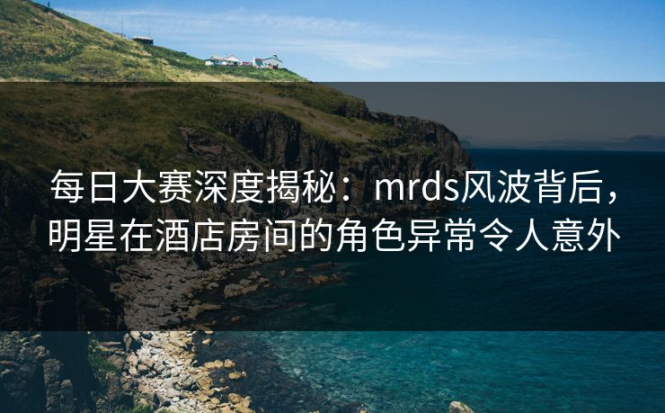 每日大赛深度揭秘:mrds风波背后,明星在酒店房间的角色异常令人意外 每日大赛深度揭秘:mrds风波背后,明星在酒店房间的角色异常令人意外