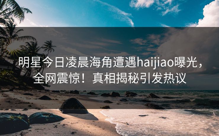 明星今日凌晨海角遭遇haijiao曝光,全网震惊!真相揭秘引发热议 明星今日凌晨海角遭遇haijiao曝光,全网震惊!真相揭秘引发热议
