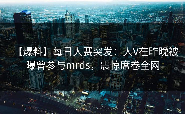 【爆料】每日大赛突发:大V在昨晚被曝曾参与mrds,震惊席卷全网 【爆料】每日大赛突发:大V在昨晚被曝曾参与mrds,震惊席卷全网