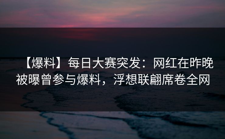 【爆料】每日大赛突发：网红在昨晚被曝曾参与爆料，浮想联翩席卷全网