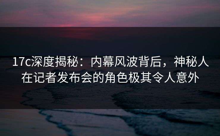 17c深度揭秘:内幕风波背后,神秘人在记者发布会的角色极其令人意外 17c深度揭秘:内幕风波背后,神秘人在记者发布会的角色极其令人意外
