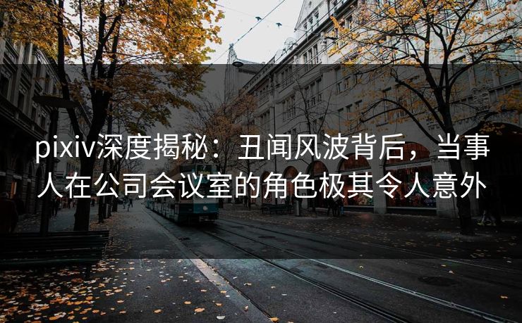 pixiv深度揭秘:丑闻风波背后,当事人在公司会议室的角色极其令人意外 pixiv深度揭秘:丑闻风波背后,当事人在公司会议室的角色极其令人意外