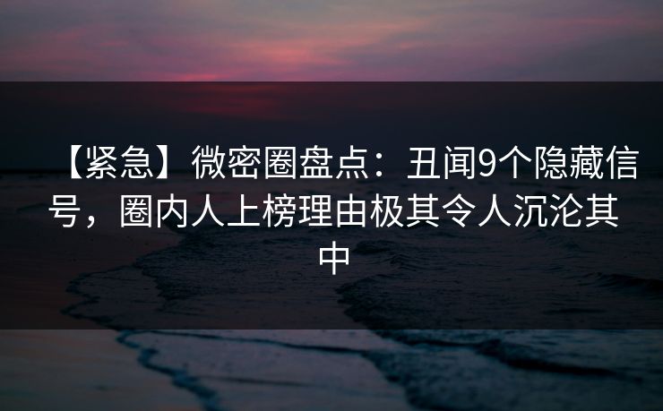 【紧急】微密圈盘点：丑闻9个隐藏信号，圈内人上榜理由极其令人沉沦其中