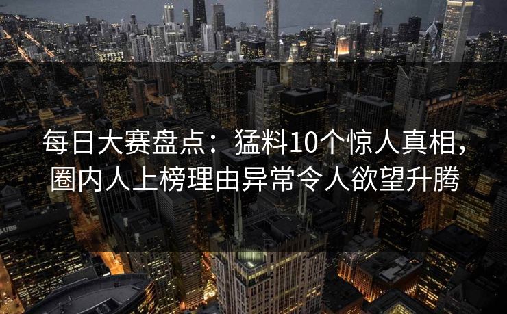每日大赛盘点：猛料10个惊人真相，圈内人上榜理由异常令人欲望升腾