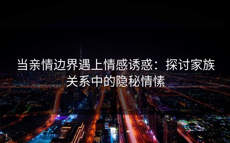 当亲情边界遇上情感诱惑：探讨家族关系中的隐秘情愫