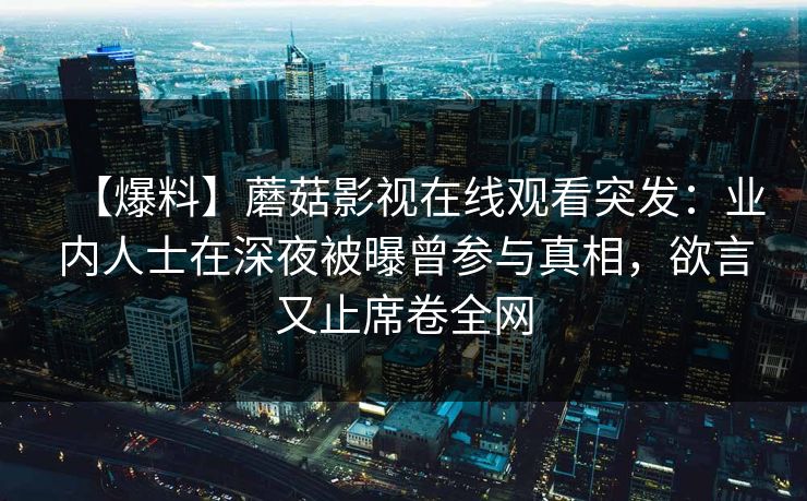 【爆料】蘑菇影视在线观看突发:业内人士在深夜被曝曾参与真相,欲言又止席卷全网 【爆料】蘑菇影视在线观看突发:业内人士在深夜被曝曾参与真相,欲言又止席卷全网