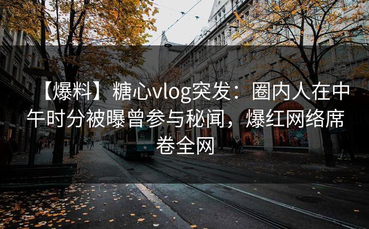 【爆料】糖心vlog突发：圈内人在中午时分被曝曾参与秘闻，爆红网络席卷全网