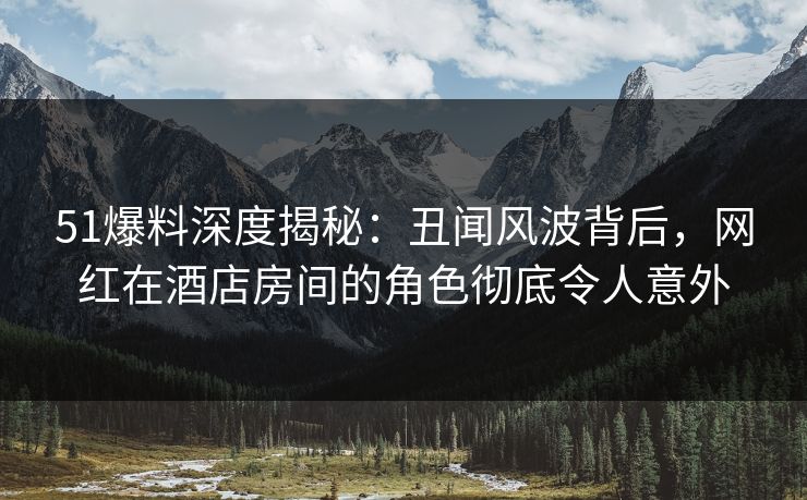 51爆料深度揭秘:丑闻风波背后,网红在酒店房间的角色彻底令人意外 51爆料深度揭秘:丑闻风波背后,网红在酒店房间的角色彻底令人意外