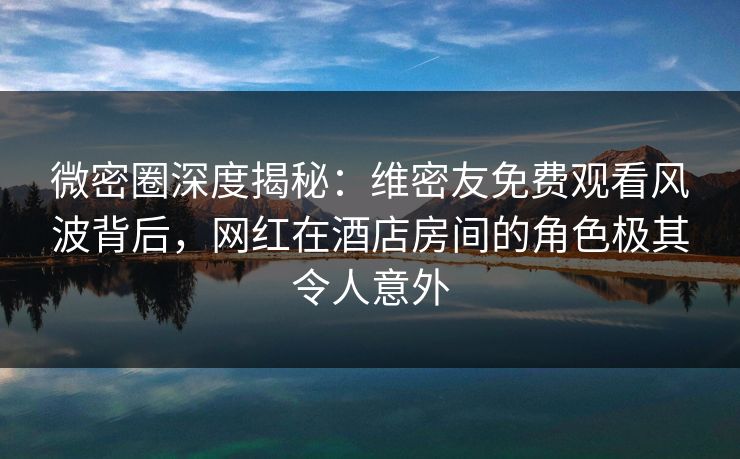 微密圈深度揭秘:维密友免费观看风波背后,网红在酒店房间的角色极其令人意外 微密圈深度揭秘:维密友免费观看风波背后,网红在酒店房间的角色极其令人意外