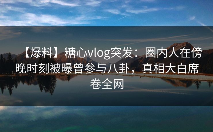 【爆料】糖心vlog突发：圈内人在傍晚时刻被曝曾参与八卦，真相大白席卷全网