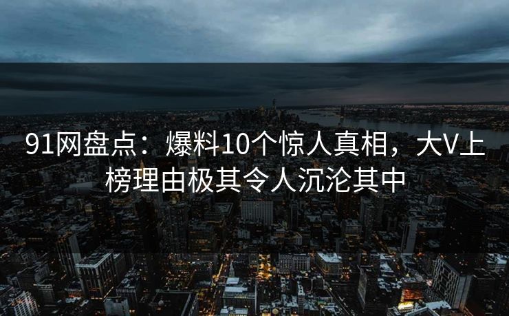 91网盘点：爆料10个惊人真相，大V上榜理由极其令人沉沦其中