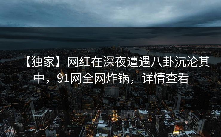 【独家】网红在深夜遭遇八卦沉沦其中，91网全网炸锅，详情查看
