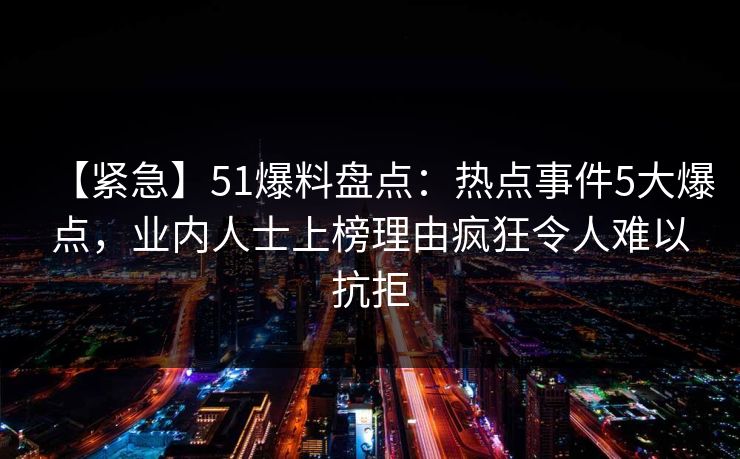 【紧急】51爆料盘点：热点事件5大爆点，业内人士上榜理由疯狂令人难以抗拒