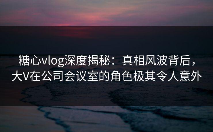 糖心vlog深度揭秘：真相风波背后，大V在公司会议室的角色极其令人意外