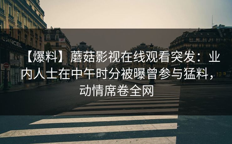 【爆料】蘑菇影视在线观看突发：业内人士在中午时分被曝曾参与猛料，动情席卷全网