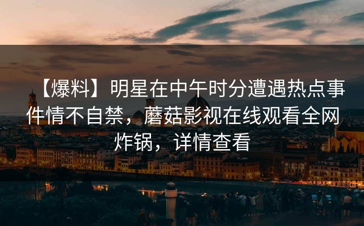 【爆料】明星在中午时分遭遇热点事件情不自禁,蘑菇影视在线观看全网炸锅,详情查看 【爆料】明星在中午时分遭遇热点事件情不自禁,蘑菇影视在线观看全网炸锅,详情查看