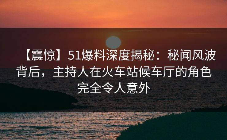 【震惊】51爆料深度揭秘：秘闻风波背后，主持人在火车站候车厅的角色完全令人意外