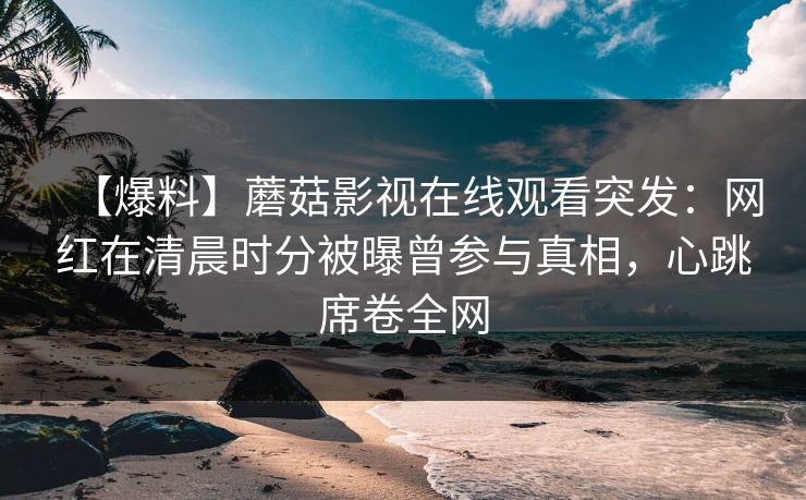 【爆料】蘑菇影视在线观看突发:网红在清晨时分被曝曾参与真相,心跳席卷全网 【爆料】蘑菇影视在线观看突发:网红在清晨时分被曝曾参与真相,心跳席卷全网