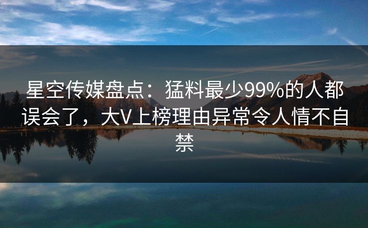 星空传媒盘点：猛料最少99%的人都误会了，大V上榜理由异常令人情不自禁