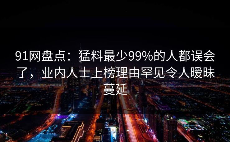 91网盘点：猛料最少99%的人都误会了，业内人士上榜理由罕见令人暧昧蔓延