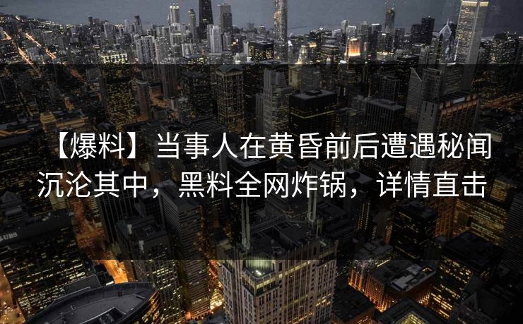 【爆料】当事人在黄昏前后遭遇秘闻 沉沦其中，黑料全网炸锅，详情直击