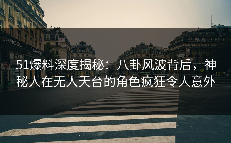 51爆料深度揭秘：八卦风波背后，神秘人在无人天台的角色疯狂令人意外