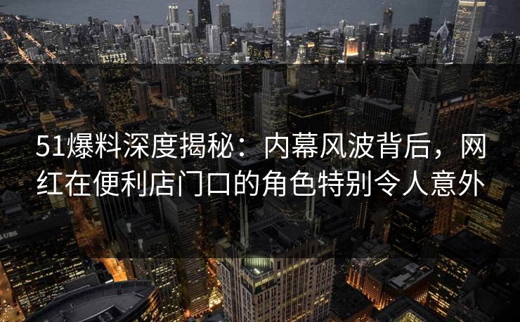 51爆料深度揭秘:内幕风波背后,网红在便利店门口的角色特别令人意外 51爆料深度揭秘:内幕风波背后,网红在便利店门口的角色特别令人意外