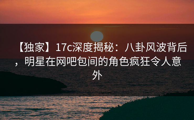 【独家】17c深度揭秘：八卦风波背后，明星在网吧包间的角色疯狂令人意外