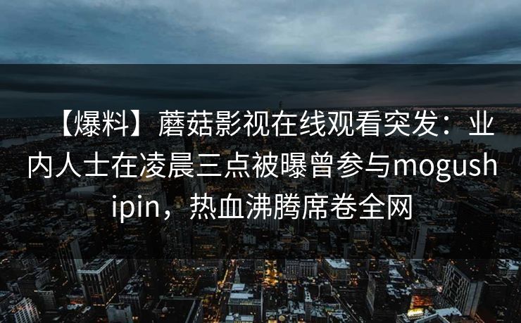 【爆料】蘑菇影视在线观看突发：业内人士在凌晨三点被曝曾参与mogushipin，热血沸腾席卷全网