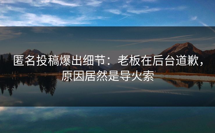 匿名投稿爆出细节:老板在后台道歉,原因居然是导火索 匿名投稿爆出细节:老板在后台道歉,原因居然是导火索