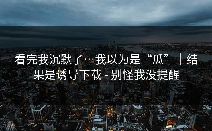看完我沉默了…我以为是“瓜”｜结果是诱导下载 - 别怪我没提醒