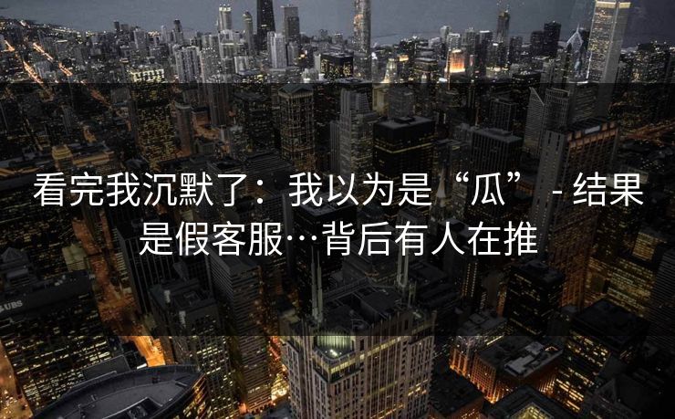 看完我沉默了：我以为是“瓜” - 结果是假客服…背后有人在推