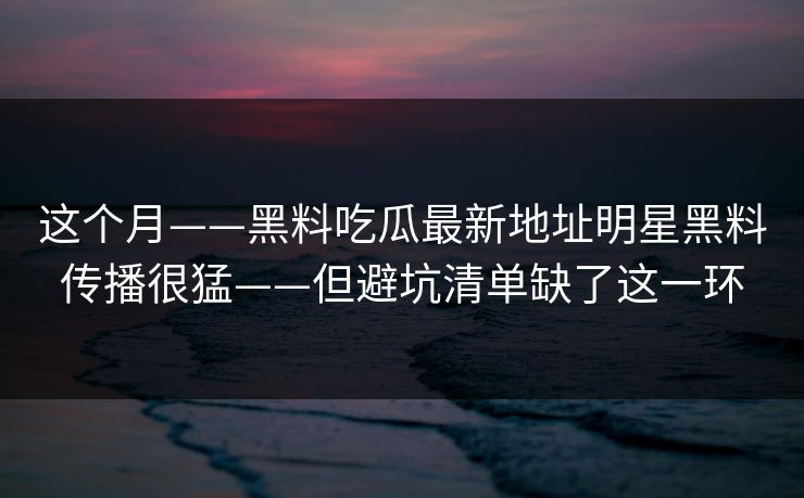 这个月——黑料吃瓜最新地址明星黑料传播很猛——但避坑清单缺了这一环