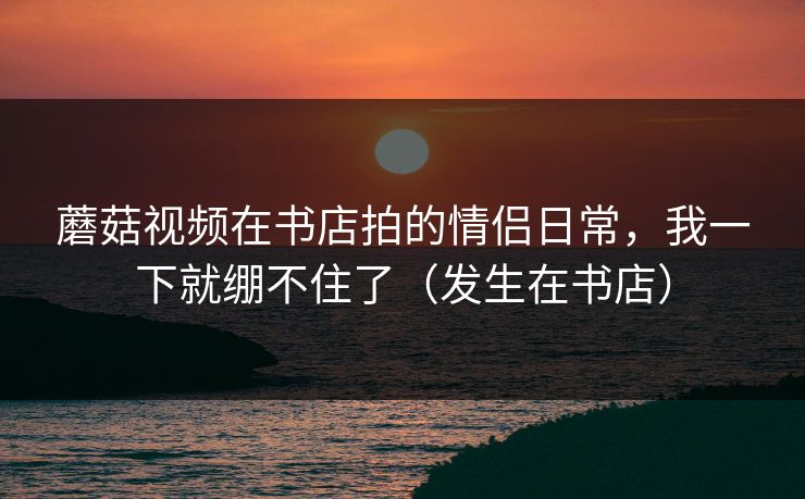 蘑菇视频在书店拍的情侣日常，我一下就绷不住了（发生在书店）