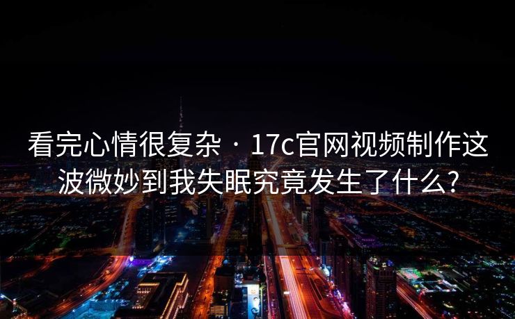 看完心情很复杂 · 17c官网视频制作这波微妙到我失眠究竟发生了什么?