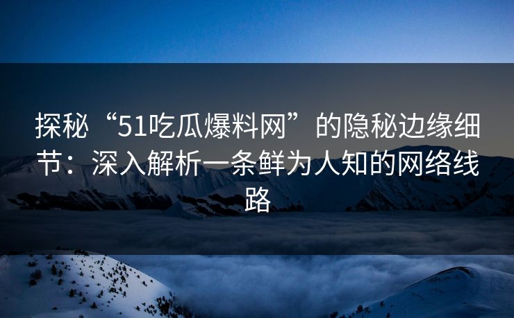 探秘“51吃瓜爆料网”的隐秘边缘细节：深入解析一条鲜为人知的网络线路
