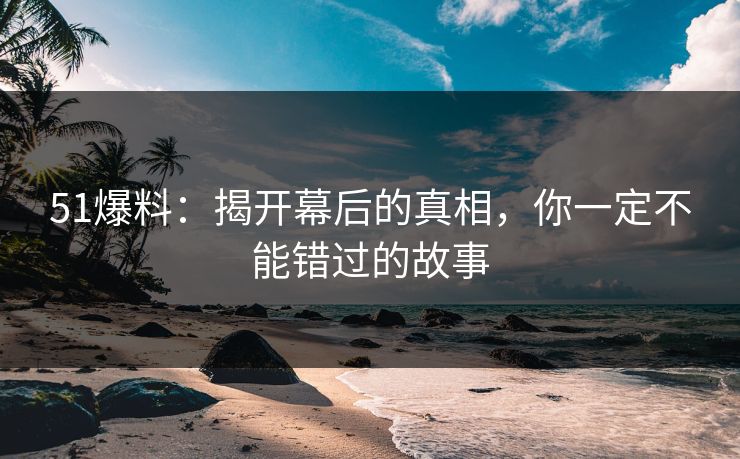 51爆料：揭开幕后的真相，你一定不能错过的故事