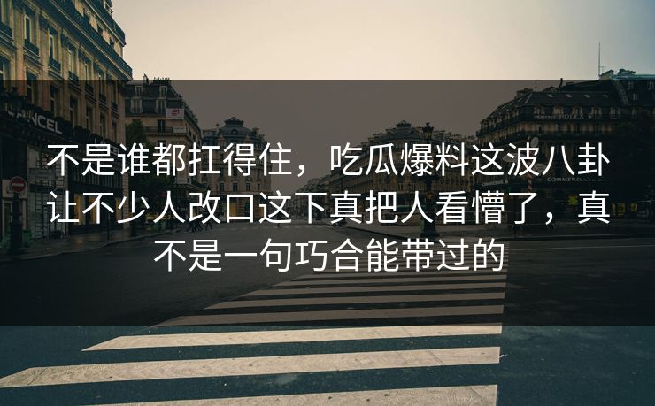 不是谁都扛得住，吃瓜爆料这波八卦让不少人改口这下真把人看懵了，真不是一句巧合能带过的